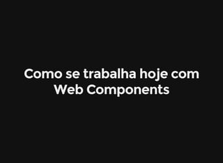 Como se trabalha hoje com
Web Components
 