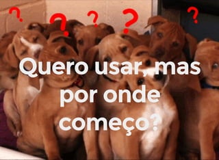 Quero usar, mas
por onde
começo?
 