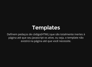 Templates
De nem pedaços de código(HTML) que são totalmente inertes à
página até que seu Javascript os ative, ou seja, o template não
existirá na página até que você necessite.
 