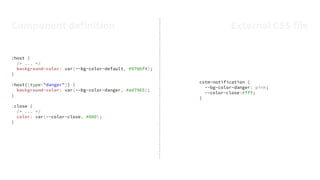 :host {
/* ... */
background-color: var(--bg-color-default, #97bbf4);
}
:host([type="danger"]) {
background-color: var(--bg-color-danger, #ed7965);
}
.close {
/* ... */
color: var(--color-close, #000);
}
cstm-notification {
--bg-color-danger: pink;
--color-close:#fff;
}
Component definition External CSS file
 