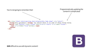 <div class="alert alert-warning alert-dismissible fade show" role="alert">
<strong>Holy guacamole!</strong> You should check in on some of those fields below.
<button type="button" class="close" data-dismiss="alert" aria-label="Close">
<span aria-hidden="true">&times;</span>
</button>
</div>
You’re not going to remember that! Programmatically updating the
content is complicated
Still difficult to use with dynamic content!
 