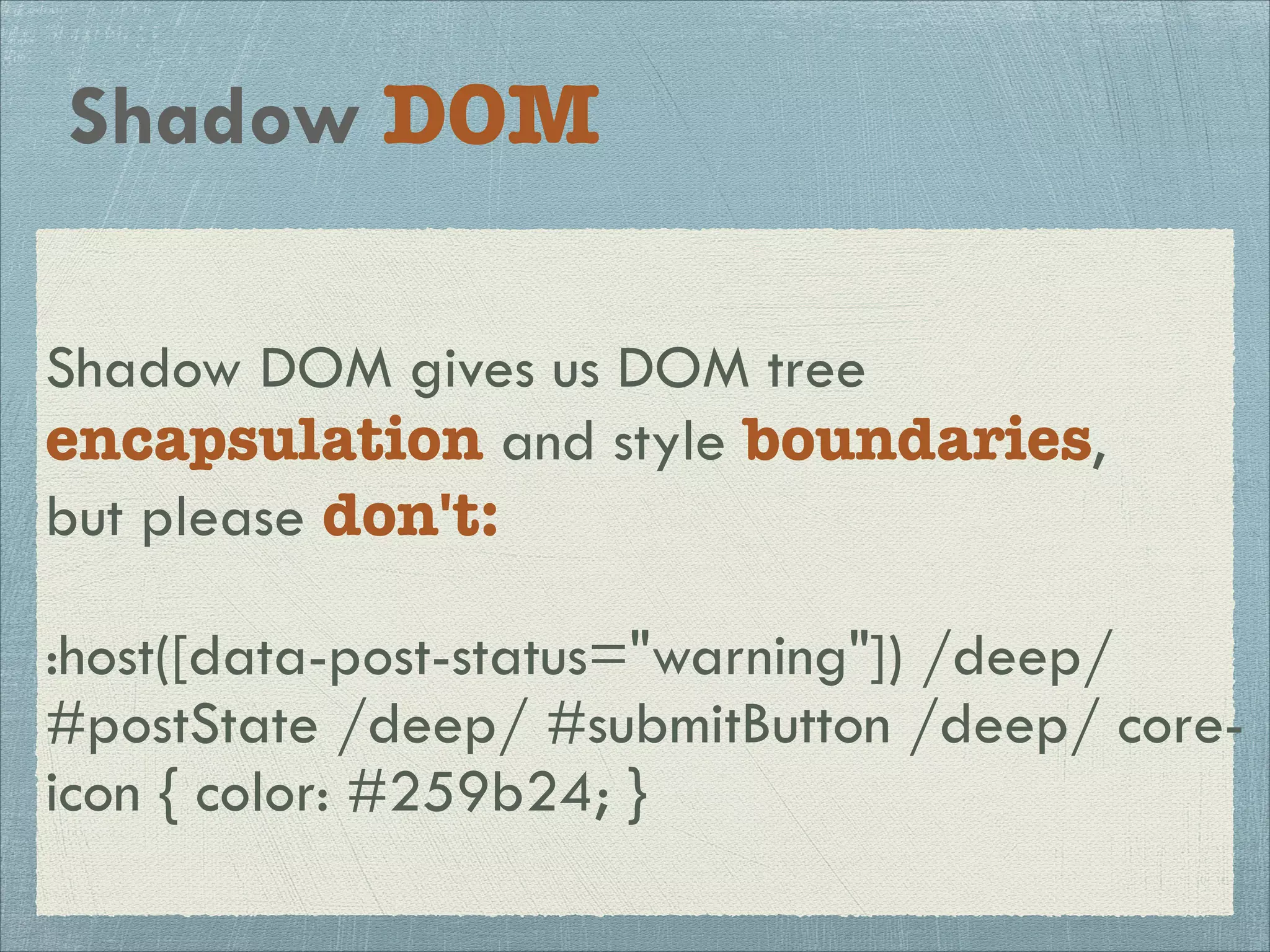 Shadow DOM 
Shadow DOM gives us DOM tree 
encapsulation and style boundaries, 
but please don't: 
! 
:host([data-post-status="warning"]) /deep/ 
#postState /deep/ #submitButton /deep/ core-icon 
{ color: #259b24; } 
 