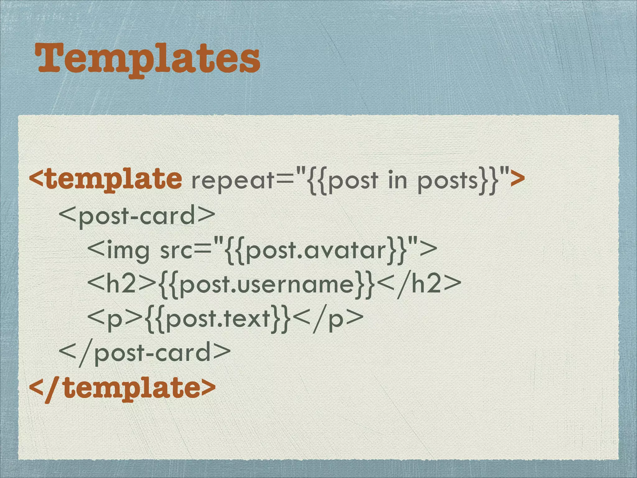 Templates
<template repeat="{{post in posts}}">
<post-card>
<img src="{{post.avatar}}">
<h2>{{post.username}}</h2>
<p>{{post.text}}</p>
</post-card>
</template>