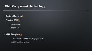 Web Component Technology
• Custom Elements ▷
• Shadow DOM ▷
. Isolated DOM
. Scoped CSS
• HTML Template ▷
. It is not added to DOM when the page is loaded.
. Ability enable to runtime