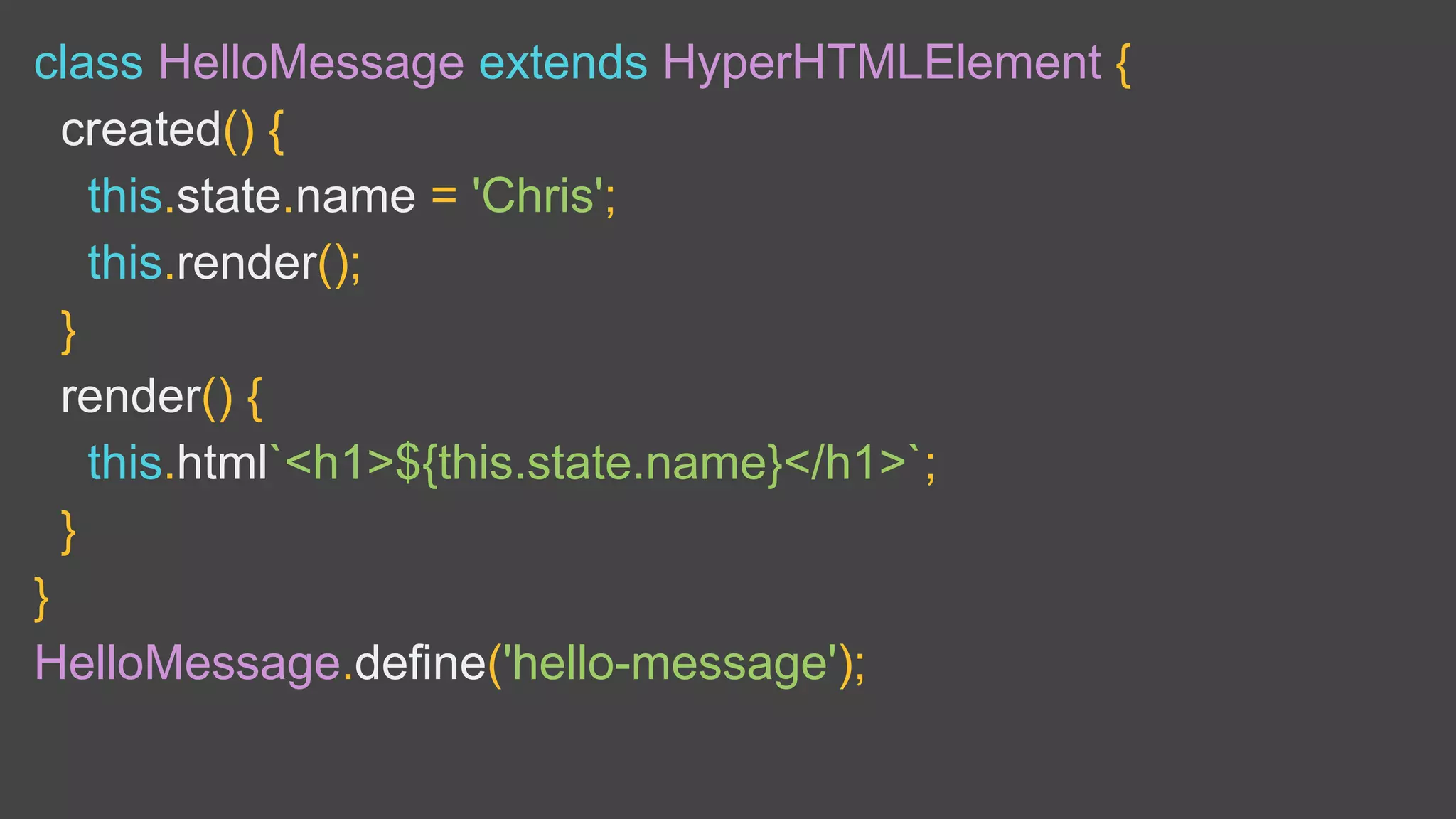 class HelloMessage extends HyperHTMLElement {
created() {
this.state.name = 'Chris';
this.render();
}
render() {
this.html`<h1>${this.state.name}</h1>`;
}
}
HelloMessage.define('hello-message');
 