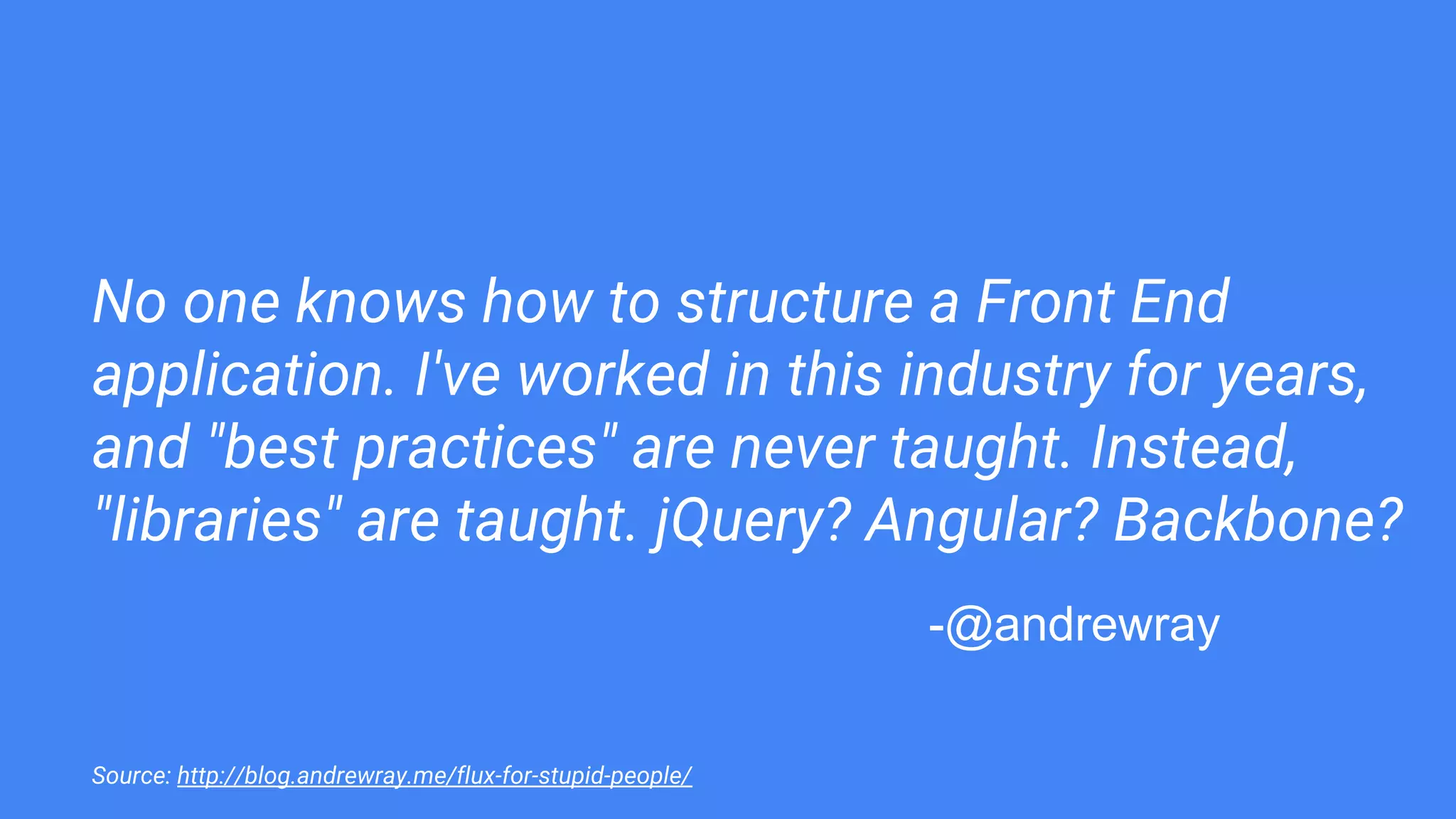 No one knows how to structure a Front End
application. I've worked in this industry for years,
and "best practices" are never taught. Instead,
"libraries" are taught. jQuery? Angular? Backbone?
Source: http://blog.andrewray.me/flux-for-stupid-people/
-@andrewray
 