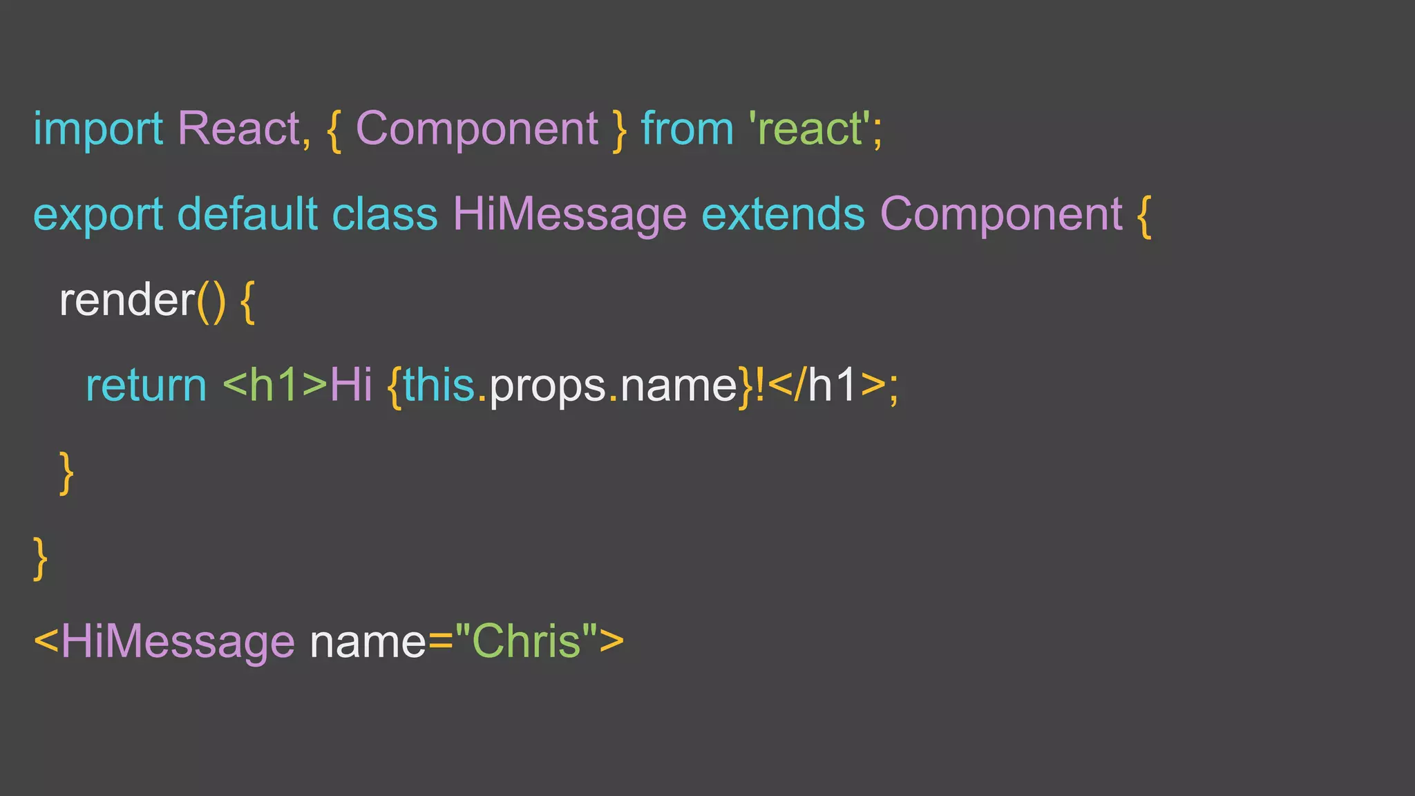 import React, { Component } from 'react';
export default class HiMessage extends Component {
render() {
return <h1>Hi {this.props.name}!</h1>;
}
}
<HiMessage name="Chris">
 