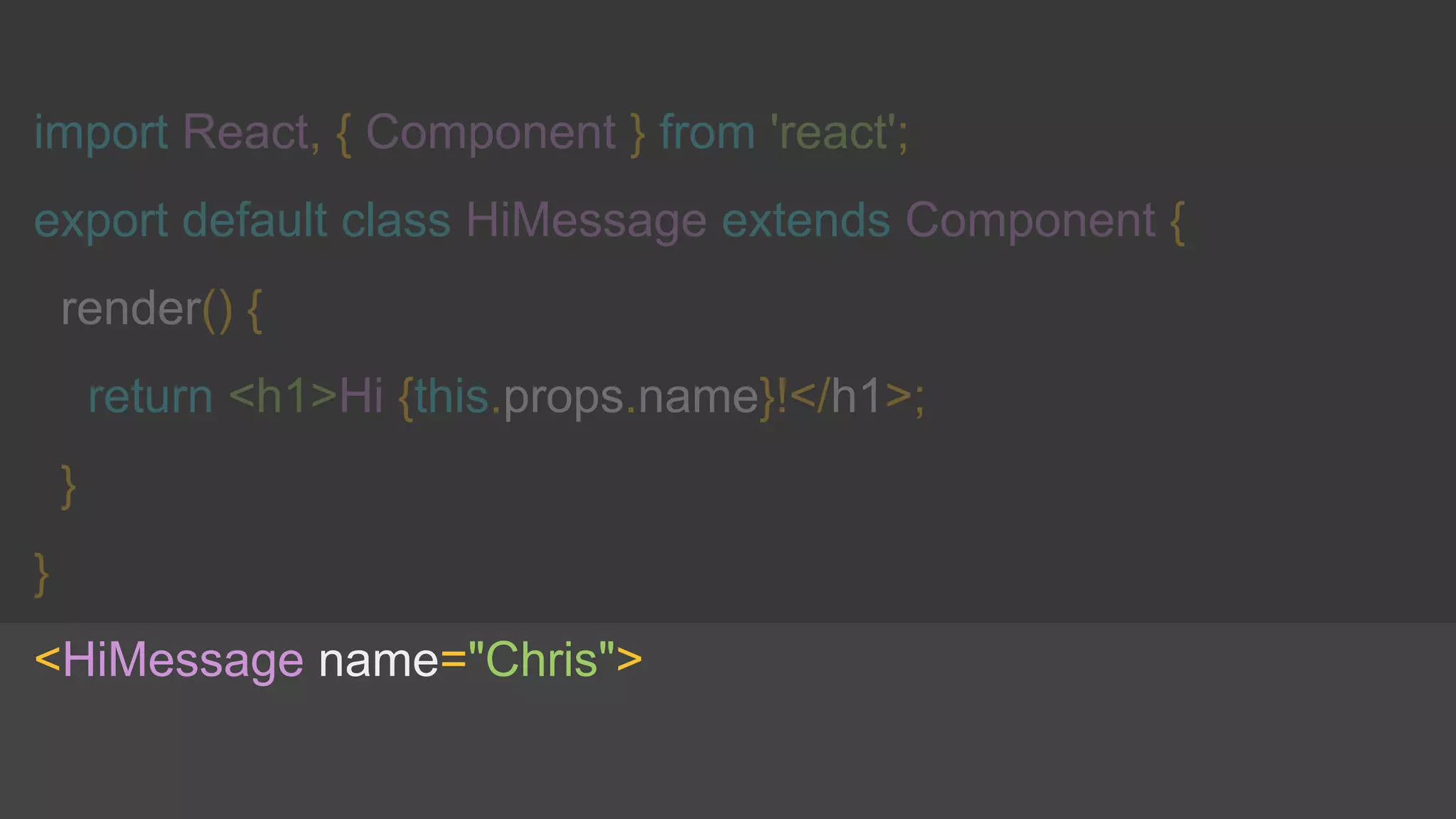 import React, { Component } from 'react';
export default class HiMessage extends Component {
render() {
return <h1>Hi {this.props.name}!</h1>;
}
}
<HiMessage name="Chris">
 