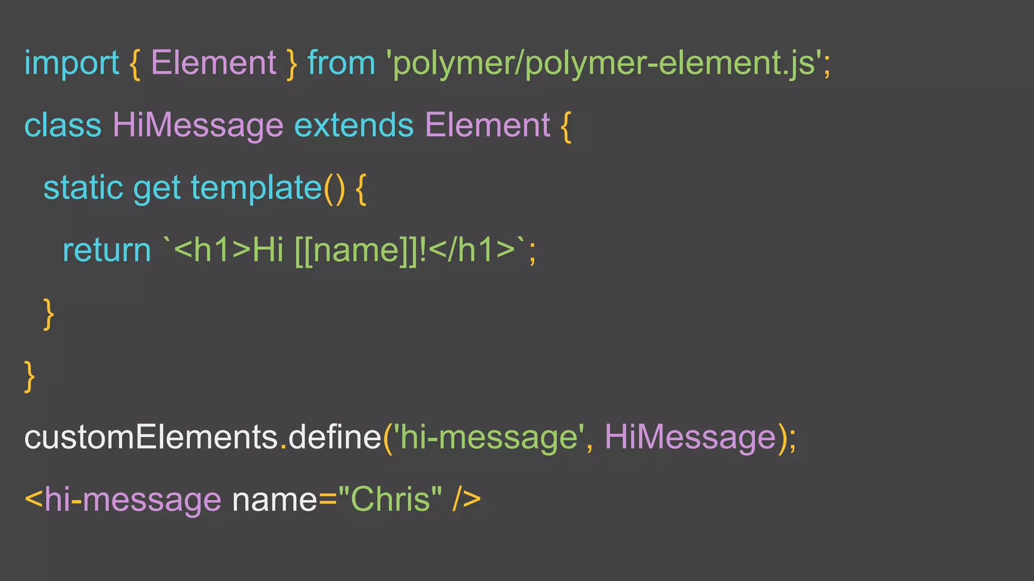 import { Element } from 'polymer/polymer-element.js';
class HiMessage extends Element {
static get template() {
return `<h1>Hi [[name]]!</h1>`;
}
}
customElements.define('hi-message', HiMessage);
<hi-message name="Chris" />
 
