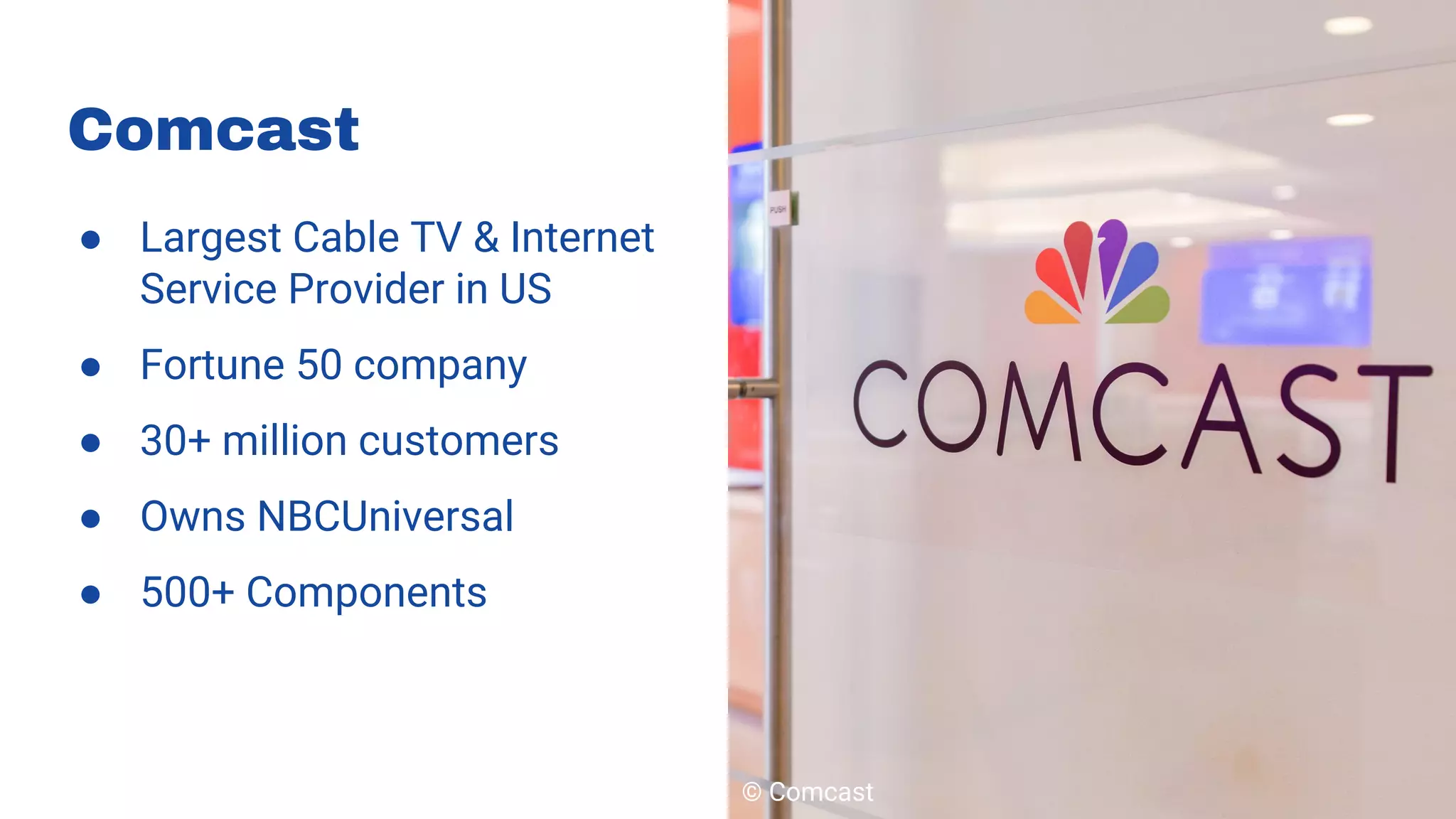 ● Largest Cable TV & Internet
Service Provider in US
● Fortune 50 company
● 30+ million customers
● Owns NBCUniversal
● 500+ Components
Comcast
© Comcast
 