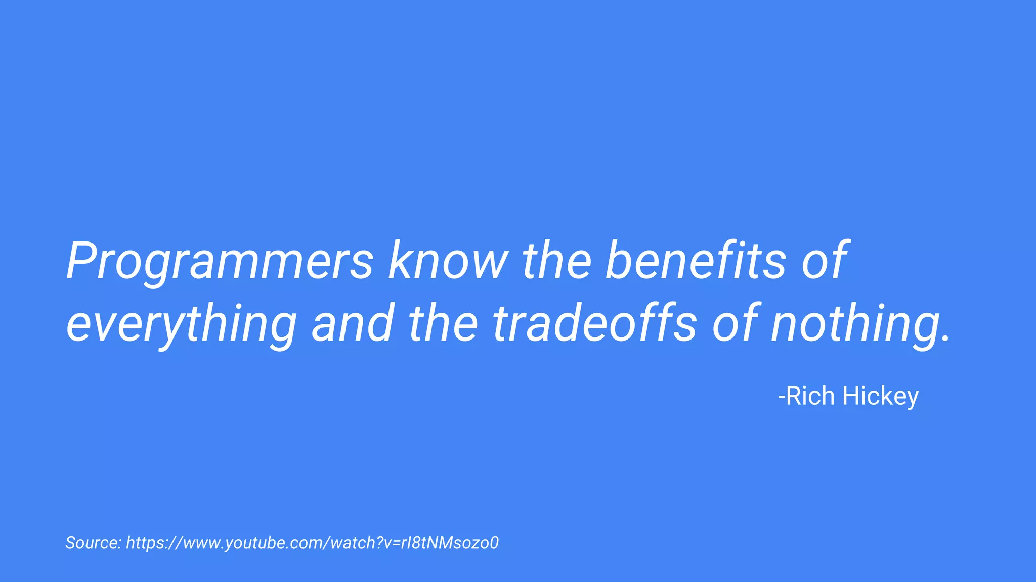 Programmers know the benefits of
everything and the tradeoffs of nothing.
Source: https://www.youtube.com/watch?v=rI8tNMsozo0
-Rich Hickey
 