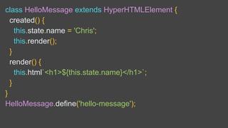 class HelloMessage extends HyperHTMLElement {
created() {
this.state.name = 'Chris';
this.render();
}
render() {
this.html`<h1>${this.state.name}</h1>`;
}
}
HelloMessage.define('hello-message');
 