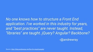 No one knows how to structure a Front End
application. I've worked in this industry for years,
and "best practices" are never taught. Instead,
"libraries" are taught. jQuery? Angular? Backbone?
Source: http://blog.andrewray.me/flux-for-stupid-people/
-@andrewray
 