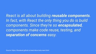 React is all about building reusable components.
In fact, with React the only thing you do is build
components. Since they're so encapsulated,
components make code reuse, testing, and
separation of concerns easy.
Source: https://facebook.github.io/react/docs/why-react.html
 