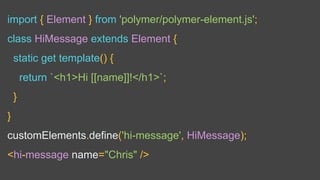 import { Element } from 'polymer/polymer-element.js';
class HiMessage extends Element {
static get template() {
return `<h1>Hi [[name]]!</h1>`;
}
}
customElements.define('hi-message', HiMessage);
<hi-message name="Chris" />
 