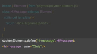 import { Element } from 'polymer/polymer-element.js';
class HiMessage extends Element {
static get template() {
return `<h1>Hi [[name]]!</h1>`;
}
}
customElements.define('hi-message', HiMessage);
<hi-message name="Chris" />
 