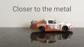 Closer to the metal
 