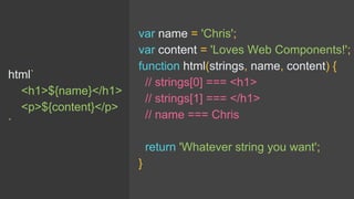 html`
<h1>${name}</h1>
<p>${content}</p>
`
var name = 'Chris';
var content = 'Loves Web Components!';
function html(strings, name, content) {
// strings[0] === <h1>
// strings[1] === </h1>
// name === Chris
return 'Whatever string you want';
}
 