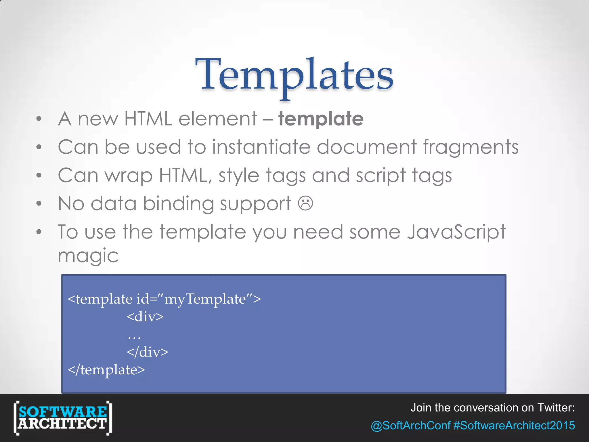 Join the conversation on Twitter:
@SoftArchConf #SoftwareArchitect2015
Templates
• A new HTML element – template
• Can be used to instantiate document fragments
• Can wrap HTML, style tags and script tags
• No data binding support 
• To use the template you need some JavaScript
magic
<template id=”myTemplate”>
<div>
…
</div>
</template>
 