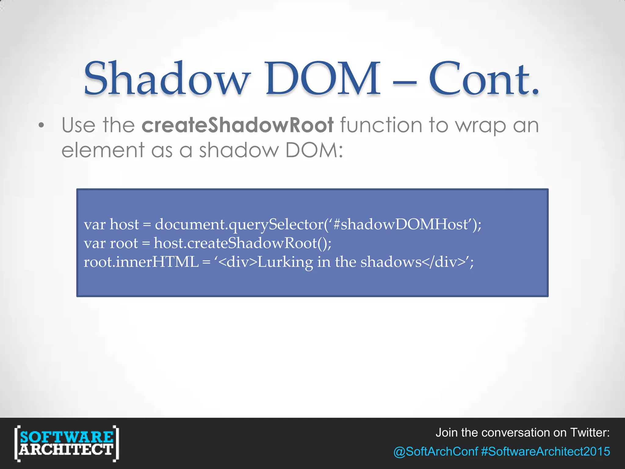 Join the conversation on Twitter:
@SoftArchConf #SoftwareArchitect2015
Shadow DOM – Cont.
• Use the createShadowRoot function to wrap an
element as a shadow DOM:
var host = document.querySelector(‘#shadowDOMHost’);
var root = host.createShadowRoot();
root.innerHTML = ‘<div>Lurking in the shadows</div>’;
 