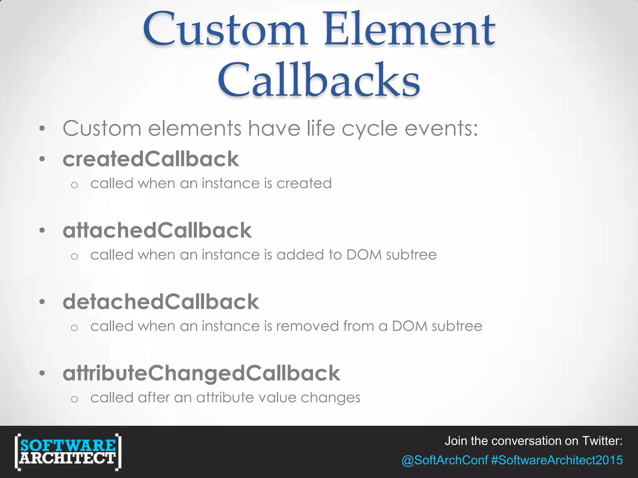 Join the conversation on Twitter:
@SoftArchConf #SoftwareArchitect2015
Custom Element
Callbacks
• Custom elements have life cycle events:
• createdCallback
o called when an instance is created
• attachedCallback
o called when an instance is added to DOM subtree
• detachedCallback
o called when an instance is removed from a DOM subtree
• attributeChangedCallback
o called after an attribute value changes
 