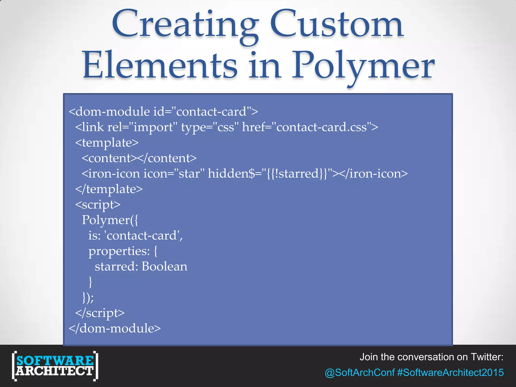 Join the conversation on Twitter:
@SoftArchConf #SoftwareArchitect2015
Creating Custom
Elements in Polymer
<dom-module id="contact-card">
<link rel="import" type="css" href="contact-card.css">
<template>
<content></content>
<iron-icon icon="star" hidden$="{{!starred}}"></iron-icon>
</template>
<script>
Polymer({
is: 'contact-card',
properties: {
starred: Boolean
}
});
</script>
</dom-module>
 