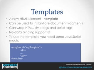 Join the conversation on Twitter:
@SoftArchConf #SoftwareArchitect2015
Templates
• A new HTML element – template
• Can be used to instantiate document fragments
• Can wrap HTML, style tags and script tags
• No data binding support 
• To use the template you need some JavaScript
magic
<template id=”myTemplate”>
<div>
…
</div>
</template>
 