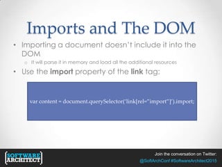 Join the conversation on Twitter:
@SoftArchConf #SoftwareArchitect2015
Imports and The DOM
• Importing a document doesn’t include it into the
DOM
o It will parse it in memory and load all the additional resources
• Use the import property of the link tag:
var content = document.querySelector(‘link[rel=”import”]’).import;
 