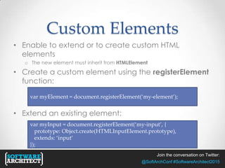 Join the conversation on Twitter:
@SoftArchConf #SoftwareArchitect2015
Custom Elements
• Enable to extend or to create custom HTML
elements
o The new element must inherit from HTMLElement
• Create a custom element using the registerElement
function:
• Extend an existing element:
var myElement = document.registerElement(‘my-element’);
var myInput = document.registerElement(‘my-input’, {
prototype: Object.create(HTMLInputElement.prototype),
extends: ‘input’
});
 
