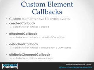 Join the conversation on Twitter:
@SoftArchConf #SoftwareArchitect2015
Custom Element
Callbacks
• Custom elements have life cycle events:
• createdCallback
o called when an instance is created
• attachedCallback
o called when an instance is added to DOM subtree
• detachedCallback
o called when an instance is removed from a DOM subtree
• attributeChangedCallback
o called after an attribute value changes
 