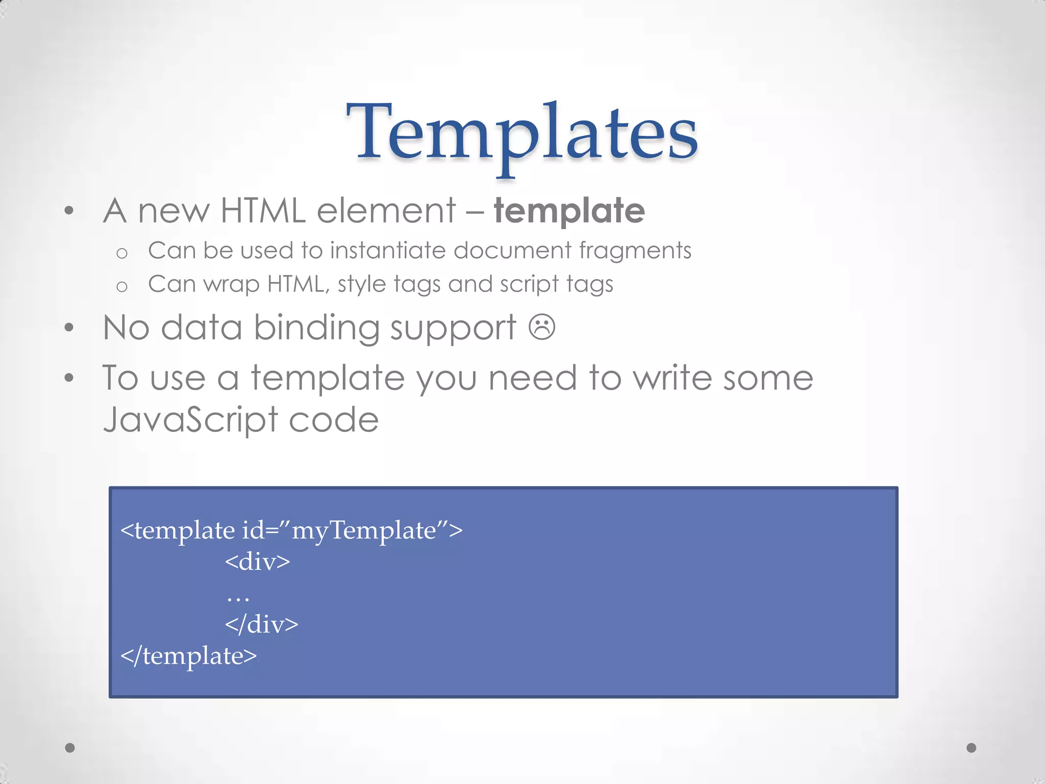 Templates
• A new HTML element – template
o Can be used to instantiate document fragments
o Can wrap HTML, style tags and script tags
• No data binding support 
• To use a template you need to write some
JavaScript code
<template id=”myTemplate”>
<div>
…
</div>
</template>
 