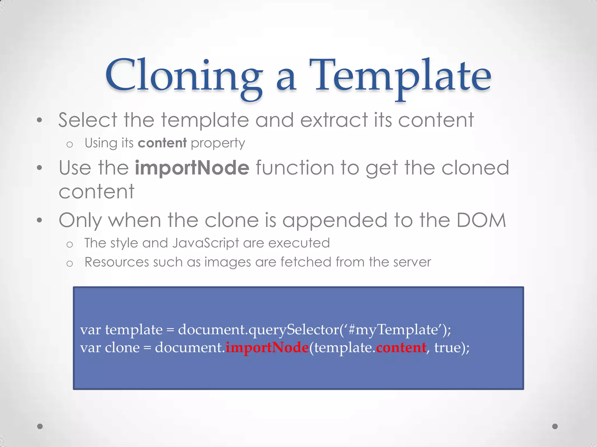 Cloning a Template
• Select the template and extract its content
o Using its content property
• Use the importNode function to get the cloned
content
• Only when the clone is appended to the DOM
o The style and JavaScript are executed
o Resources such as images are fetched from the server
var template = document.querySelector(‘#myTemplate’);
var clone = document.importNode(template.content, true);
 