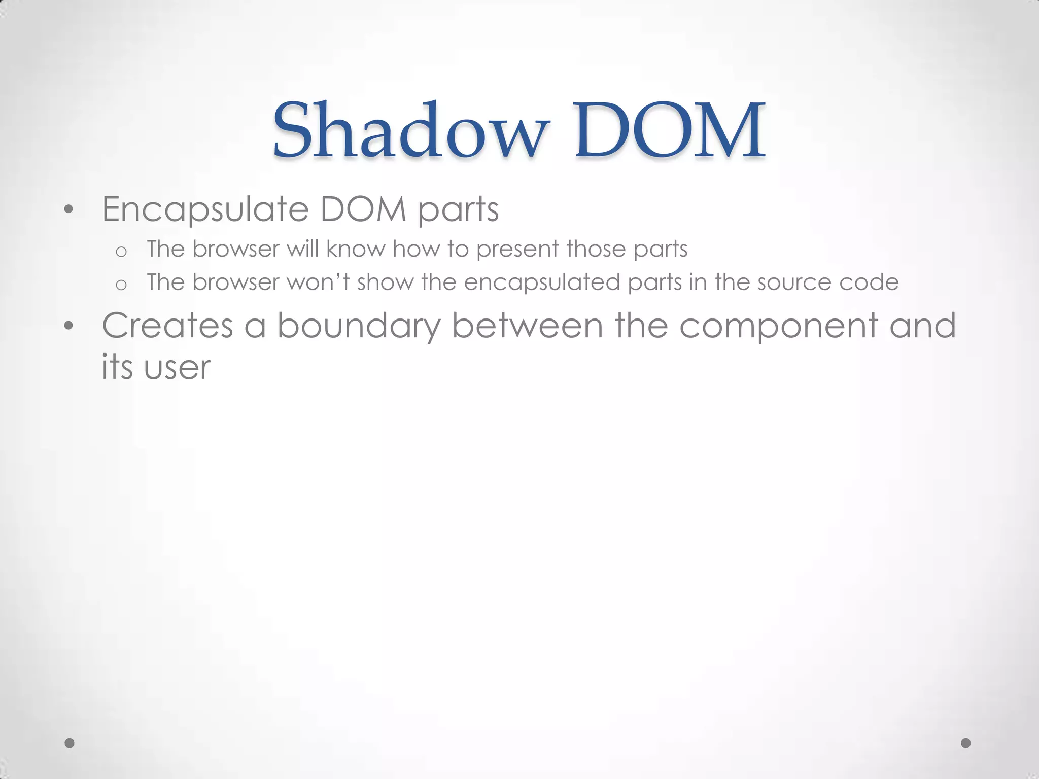 Shadow DOM
• Encapsulate DOM parts
o The browser will know how to present those parts
o The browser won’t show the encapsulated parts in the source code
• Creates a boundary between the component and
its user
 
