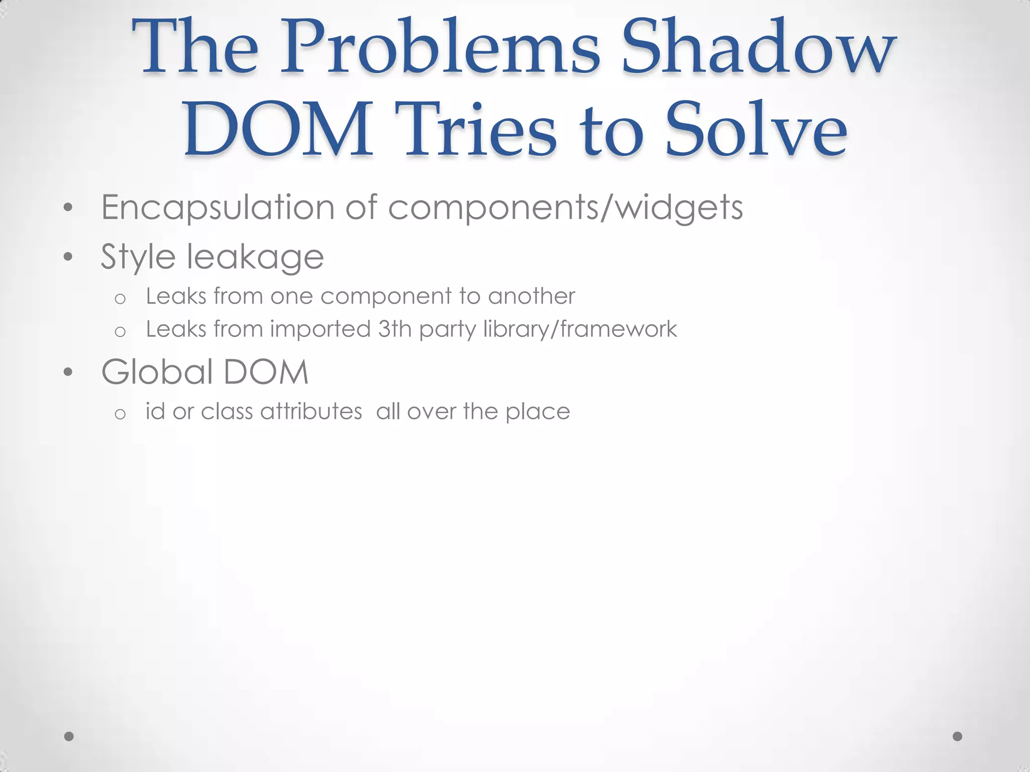 The Problems Shadow
DOM Tries to Solve
• Encapsulation of components/widgets
• Style leakage
o Leaks from one component to another
o Leaks from imported 3th party library/framework
• Global DOM
o id or class attributes all over the place
 