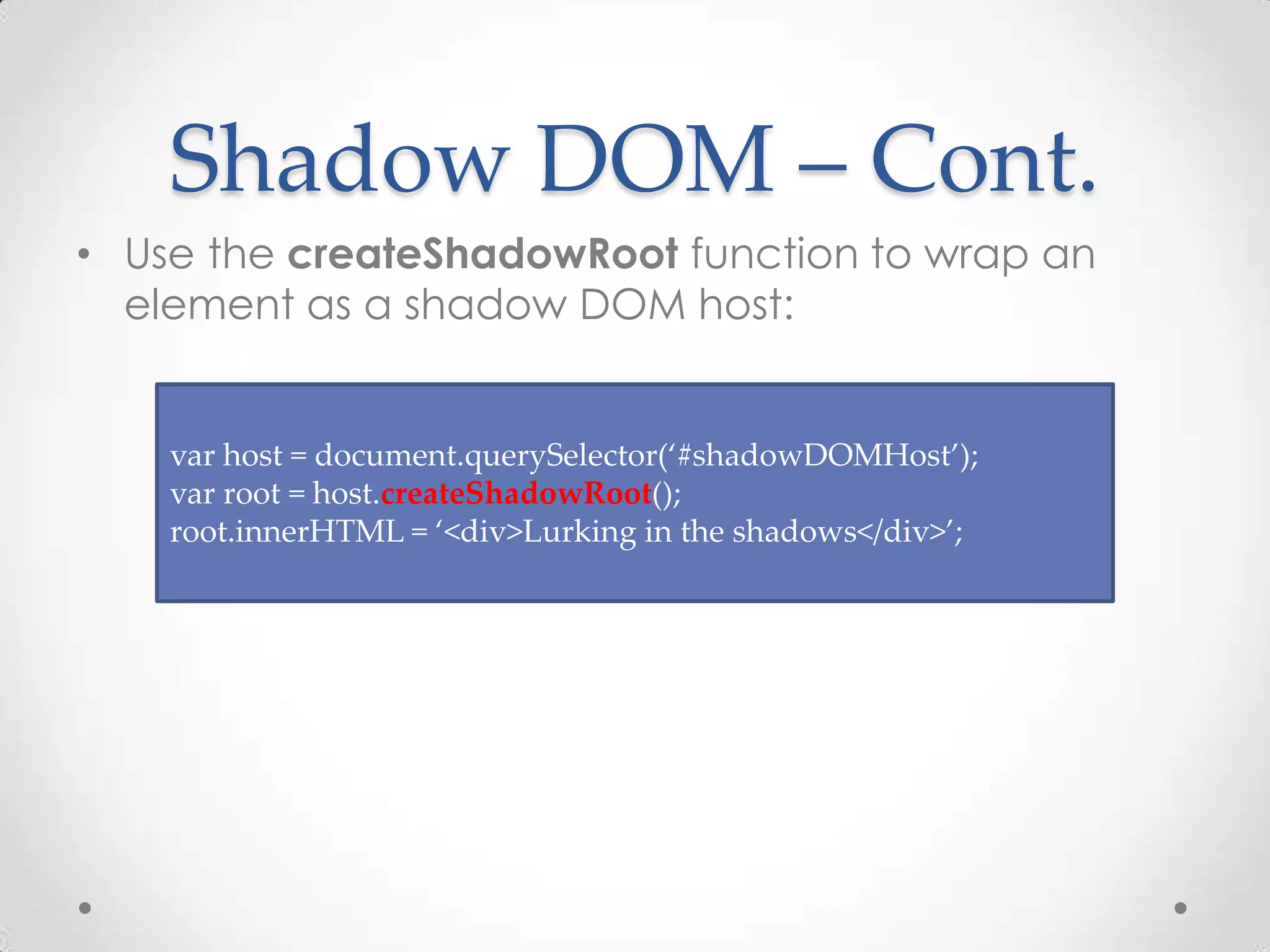 Shadow DOM – Cont.
• Use the createShadowRoot function to wrap an
element as a shadow DOM host:
var host = document.querySelector(‘#shadowDOMHost’);
var root = host.createShadowRoot();
root.innerHTML = ‘<div>Lurking in the shadows</div>’;
 