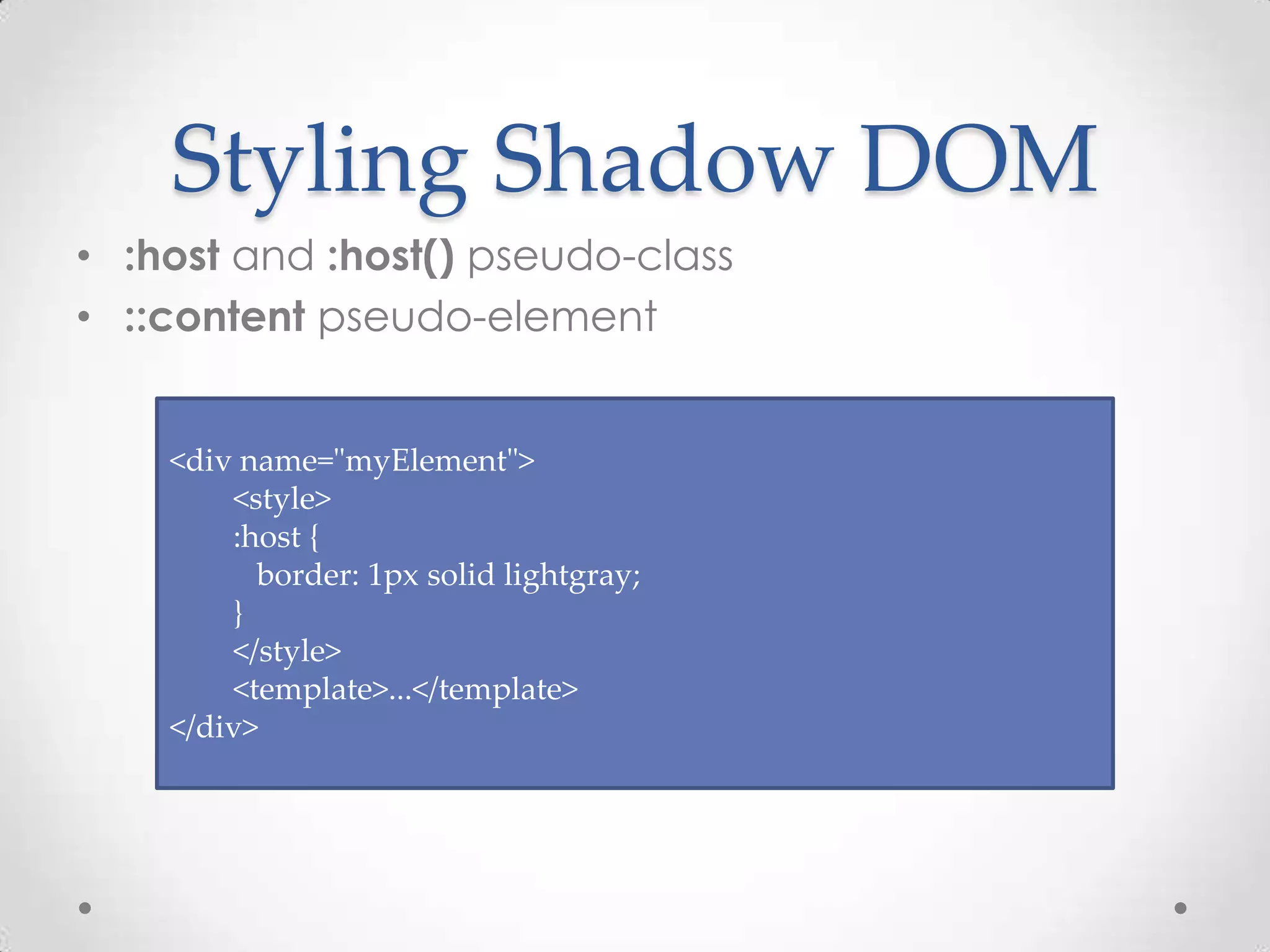 Styling Shadow DOM
• :host and :host() pseudo-class
• ::content pseudo-element
<div name="myElement">
<style>
:host {
border: 1px solid lightgray;
}
</style>
<template>...</template>
</div>
 