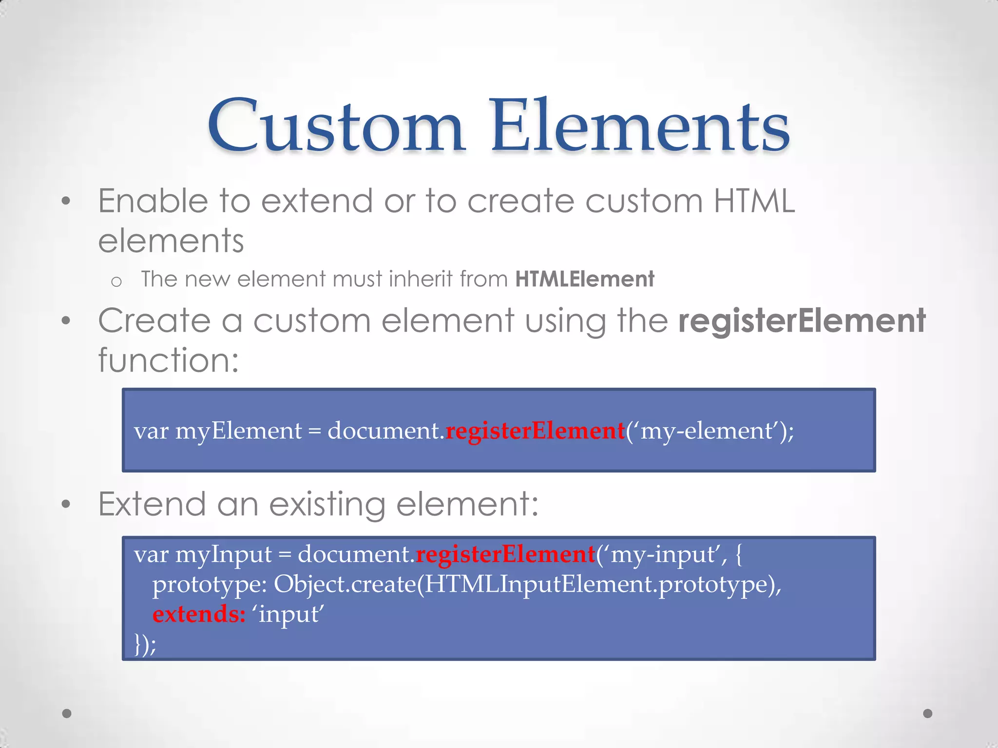 Custom Elements
• Enable to extend or to create custom HTML
elements
o The new element must inherit from HTMLElement
• Create a custom element using the registerElement
function:
• Extend an existing element:
var myElement = document.registerElement(‘my-element’);
var myInput = document.registerElement(‘my-input’, {
prototype: Object.create(HTMLInputElement.prototype),
extends: ‘input’
});
 