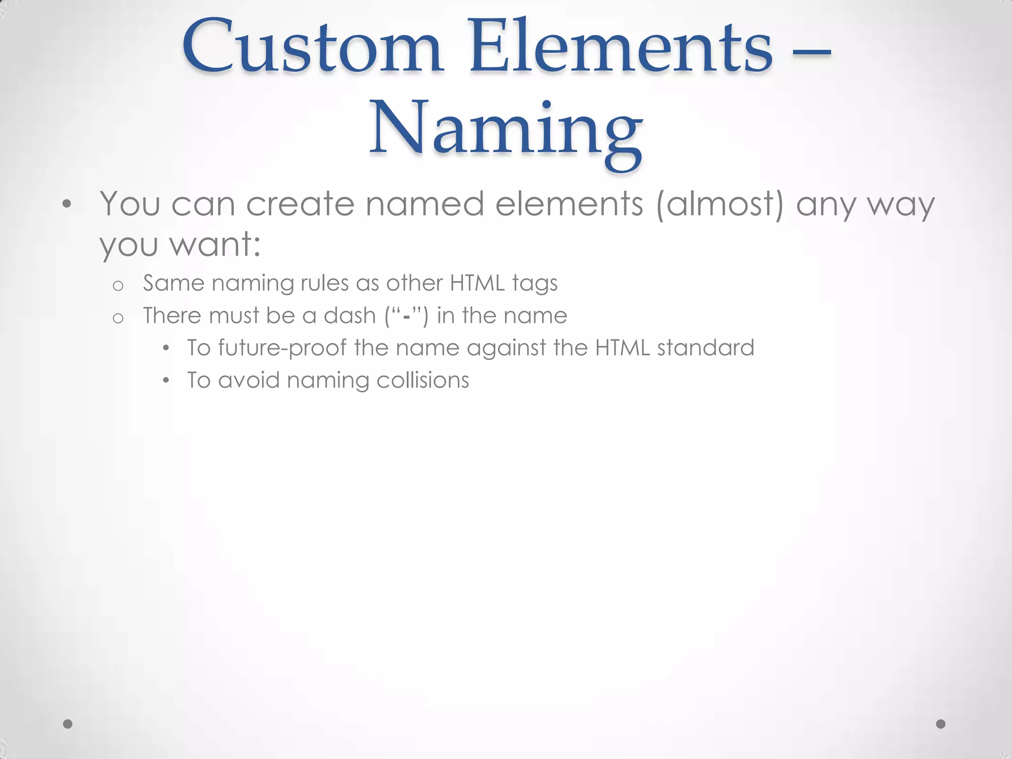 Custom Elements –
Naming
• You can create named elements (almost) any way
you want:
o Same naming rules as other HTML tags
o There must be a dash (“-”) in the name
• To future-proof the name against the HTML standard
• To avoid naming collisions
 