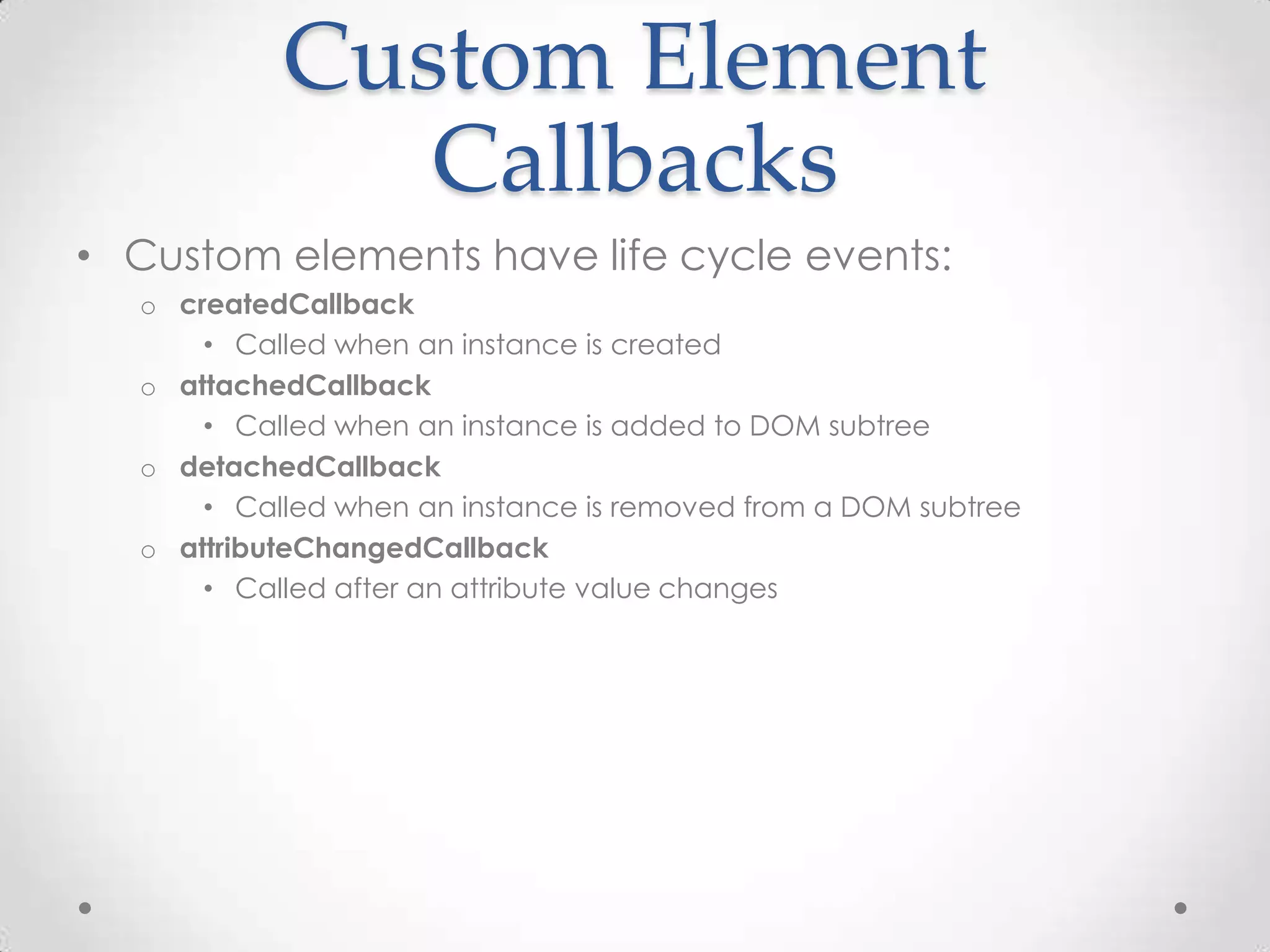 Custom Element
Callbacks
• Custom elements have life cycle events:
o createdCallback
• Called when an instance is created
o attachedCallback
• Called when an instance is added to DOM subtree
o detachedCallback
• Called when an instance is removed from a DOM subtree
o attributeChangedCallback
• Called after an attribute value changes
 