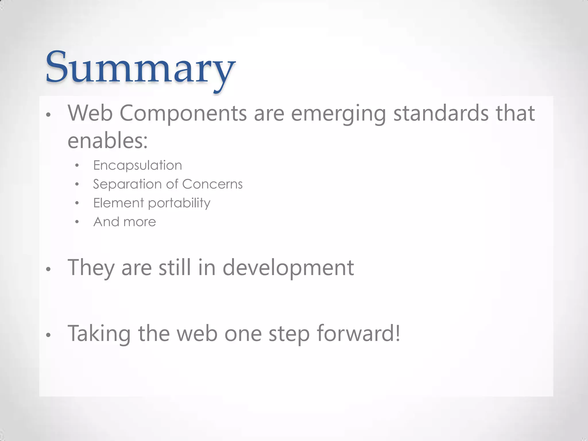 Summary
• Web Components are emerging standards that
enables:
• Encapsulation
• Separation of Concerns
• Element portability
• And more
• They are still in development
• Taking the web one step forward!
 