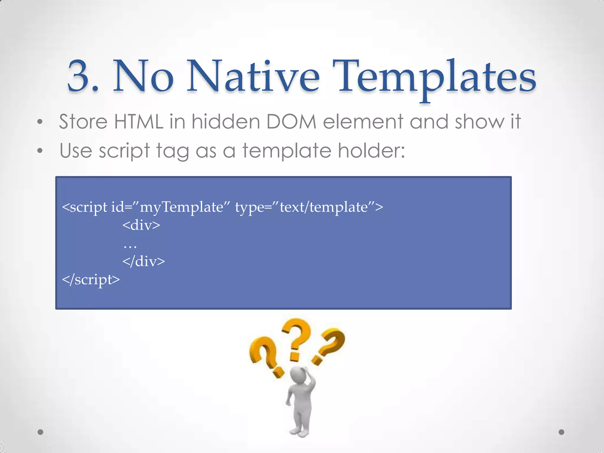 3. No Native Templates
• Store HTML in hidden DOM element and show it
• Use script tag as a template holder:
<script id=”myTemplate” type=”text/template”>
<div>
…
</div>
</script>
 