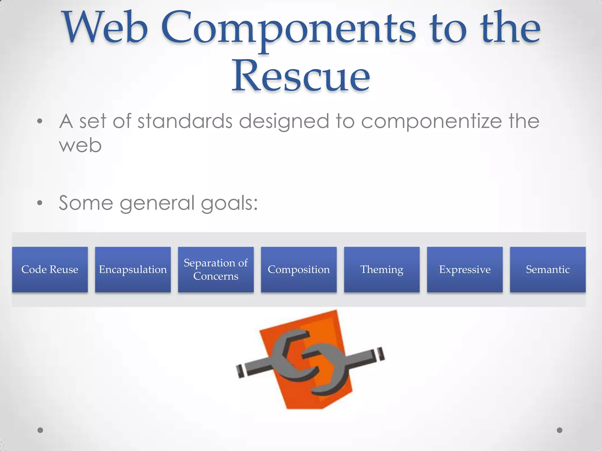 Web Components to the
Rescue
• A set of standards designed to componentize the
web
• Some general goals:
Code Reuse Encapsulation
Separation of
Concerns
Composition Theming Expressive Semantic
 
