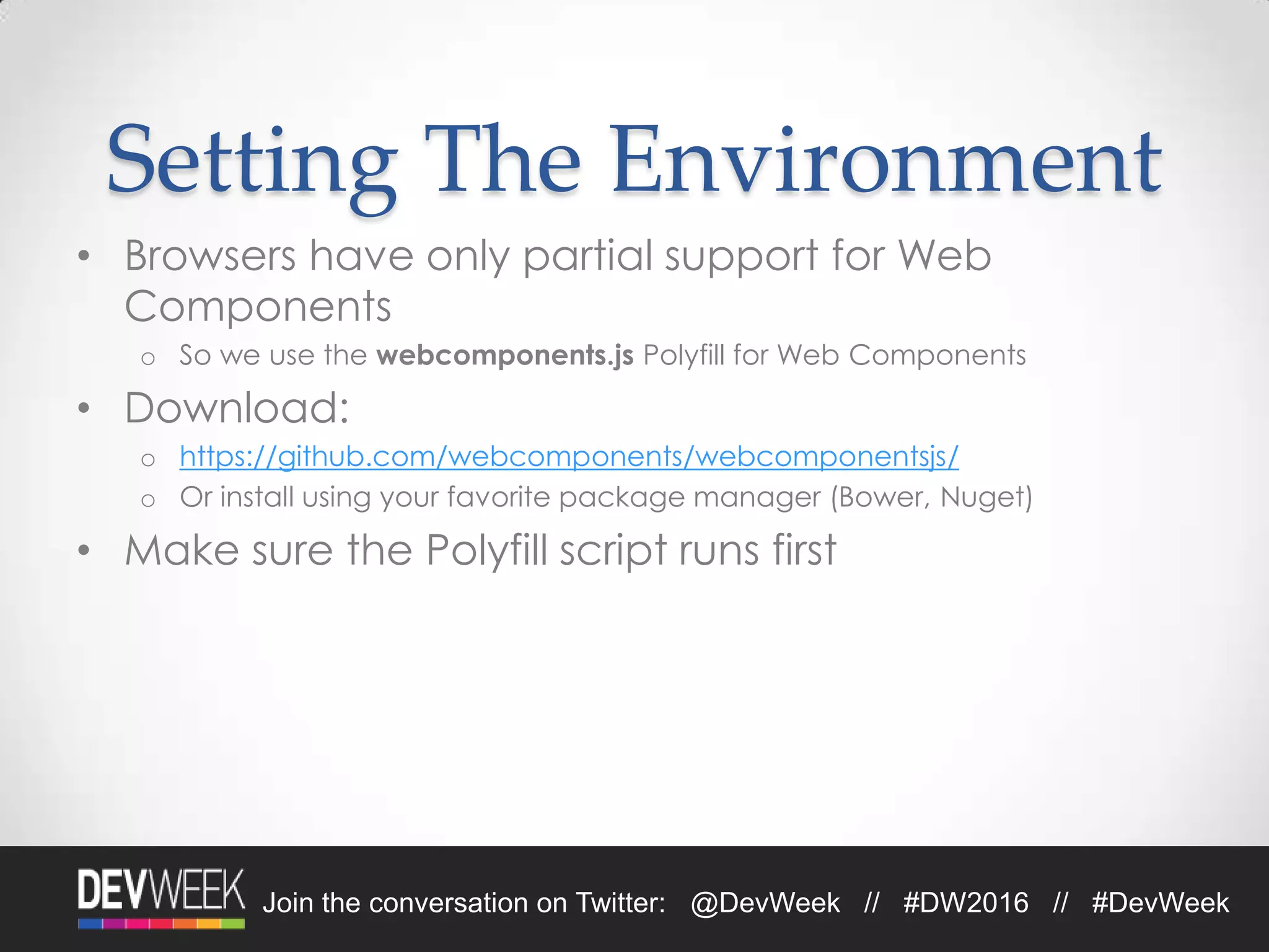 Join the conversation on Twitter: @DevWeek // #DW2016 // #DevWeek
Setting The Environment
• Browsers have only partial support for Web
Components
o So we use the webcomponents.js Polyfill for Web Components
• Download:
o https://github.com/webcomponents/webcomponentsjs/
o Or install using your favorite package manager (Bower, Nuget)
• Make sure the Polyfill script runs first
 