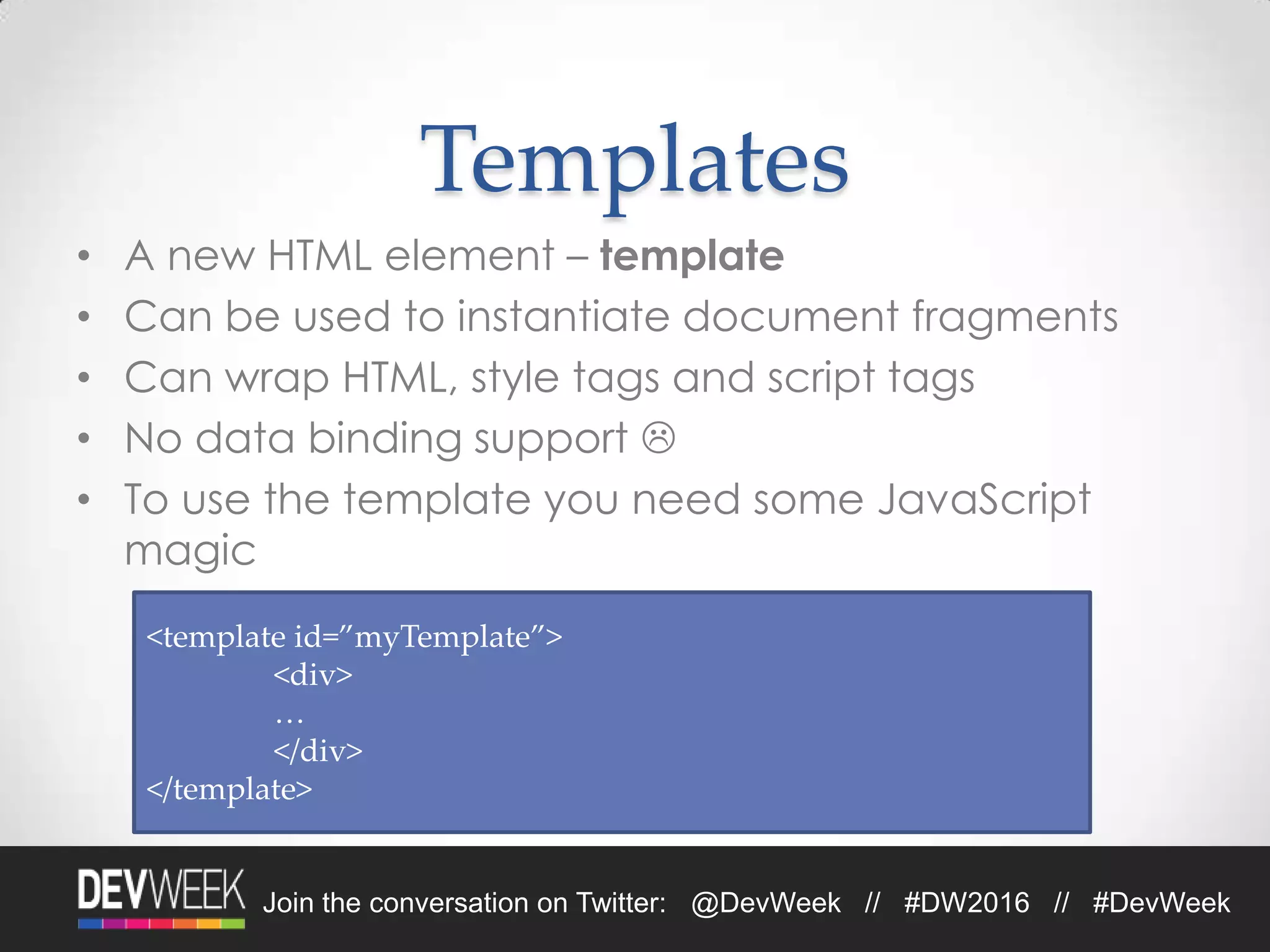 Join the conversation on Twitter: @DevWeek // #DW2016 // #DevWeek
Templates
• A new HTML element – template
• Can be used to instantiate document fragments
• Can wrap HTML, style tags and script tags
• No data binding support 
• To use the template you need some JavaScript
magic
<template id=”myTemplate”>
<div>
…
</div>
</template>
 