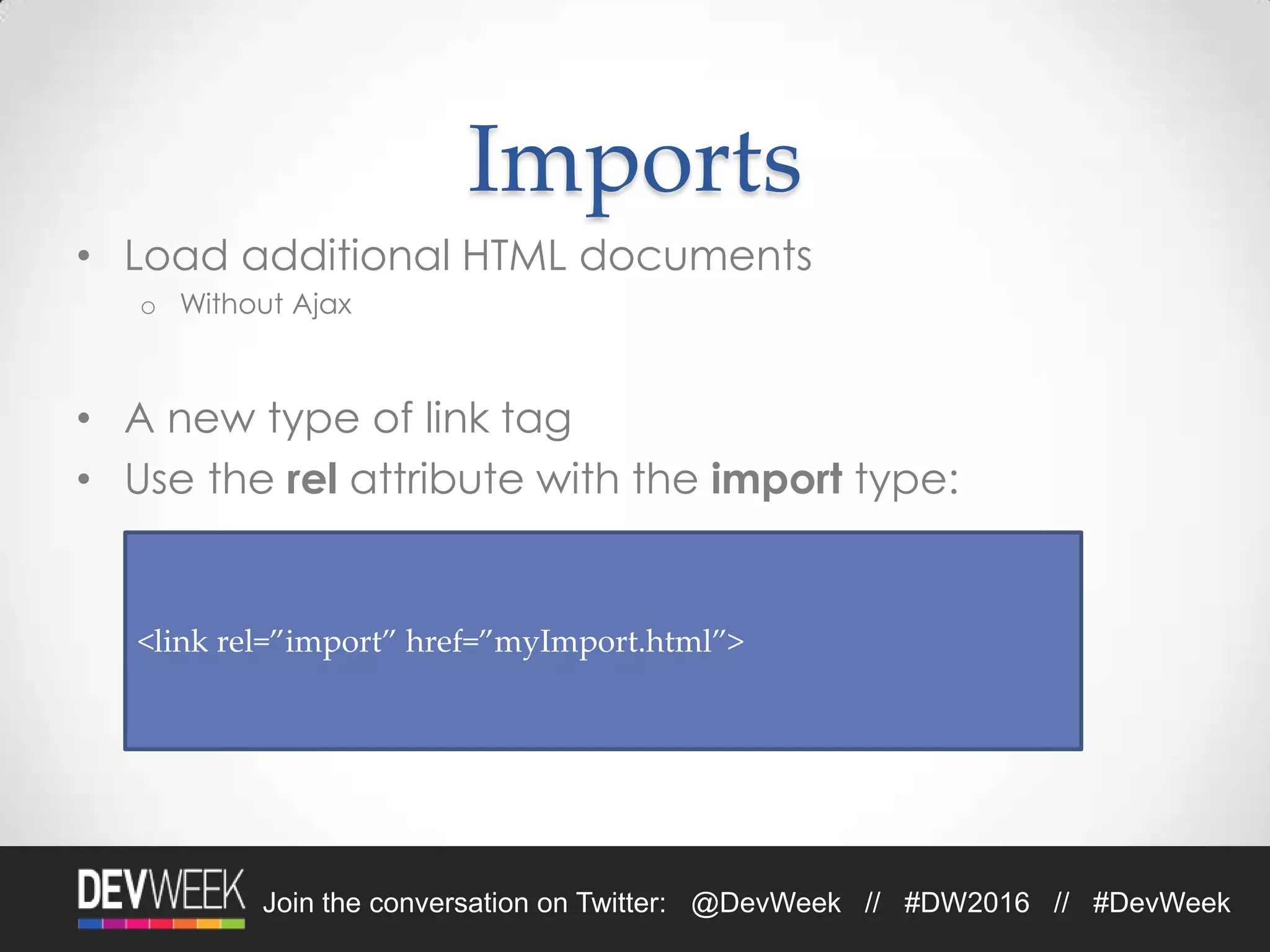 Join the conversation on Twitter: @DevWeek // #DW2016 // #DevWeek
Imports
• Load additional HTML documents
o Without Ajax
• A new type of link tag
• Use the rel attribute with the import type:
<link rel=”import” href=”myImport.html”>
 