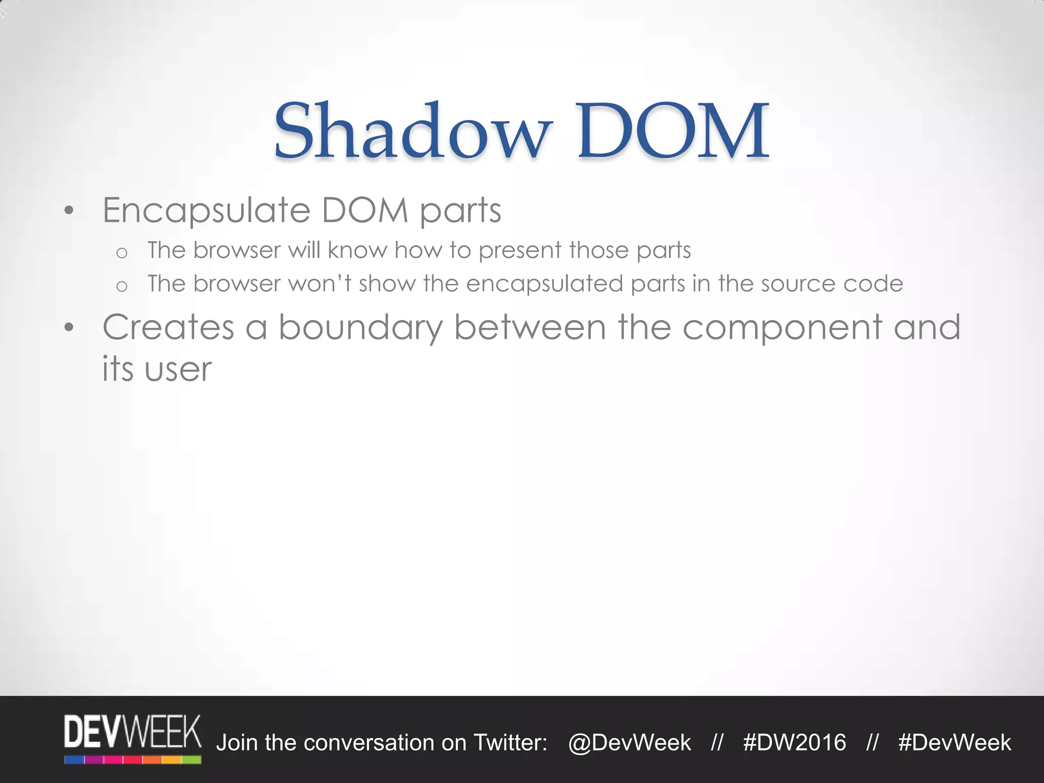Join the conversation on Twitter: @DevWeek // #DW2016 // #DevWeek
Shadow DOM
• Encapsulate DOM parts
o The browser will know how to present those parts
o The browser won’t show the encapsulated parts in the source code
• Creates a boundary between the component and
its user
 