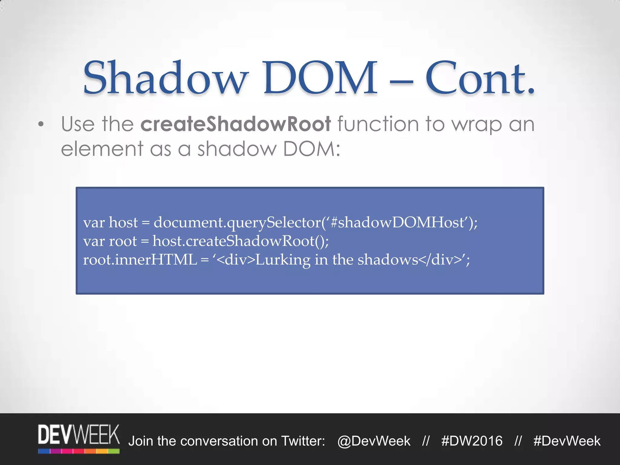 Join the conversation on Twitter: @DevWeek // #DW2016 // #DevWeek
Shadow DOM – Cont.
• Use the createShadowRoot function to wrap an
element as a shadow DOM:
var host = document.querySelector(‘#shadowDOMHost’);
var root = host.createShadowRoot();
root.innerHTML = ‘<div>Lurking in the shadows</div>’;
 