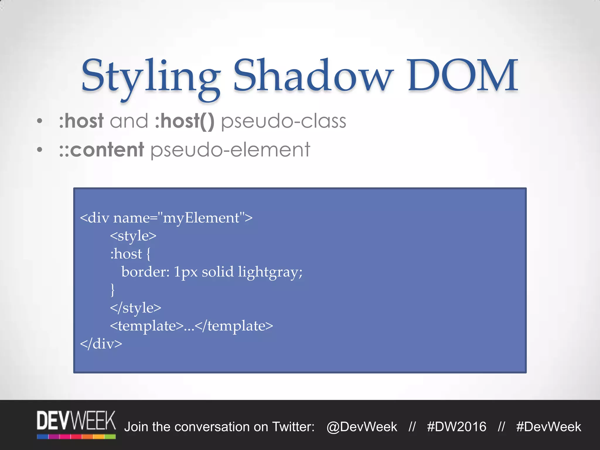 Join the conversation on Twitter: @DevWeek // #DW2016 // #DevWeek
Styling Shadow DOM
• :host and :host() pseudo-class
• ::content pseudo-element
<div name="myElement">
<style>
:host {
border: 1px solid lightgray;
}
</style>
<template>...</template>
</div>
 