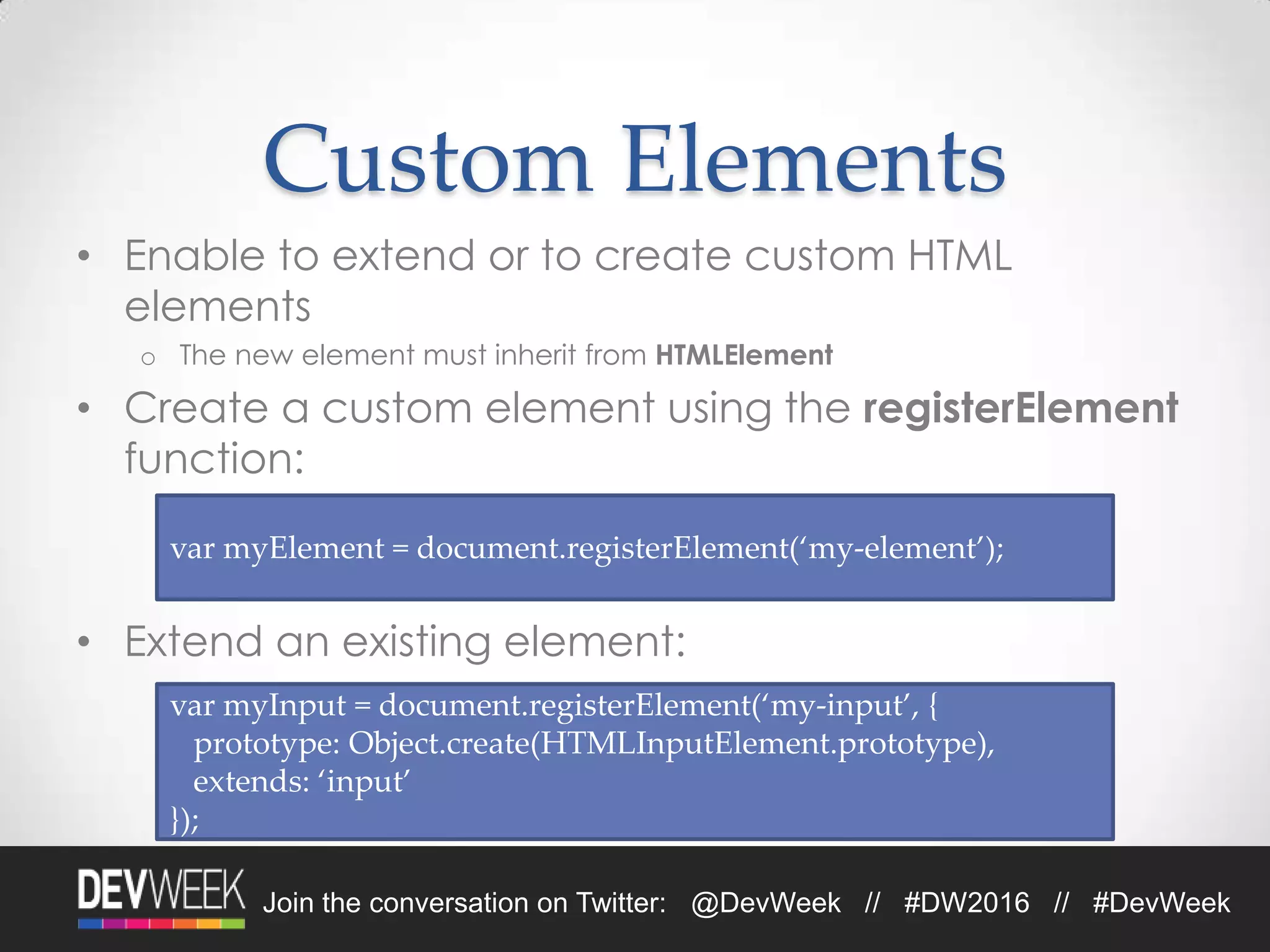 Join the conversation on Twitter: @DevWeek // #DW2016 // #DevWeek
Custom Elements
• Enable to extend or to create custom HTML
elements
o The new element must inherit from HTMLElement
• Create a custom element using the registerElement
function:
• Extend an existing element:
var myElement = document.registerElement(‘my-element’);
var myInput = document.registerElement(‘my-input’, {
prototype: Object.create(HTMLInputElement.prototype),
extends: ‘input’
});
 