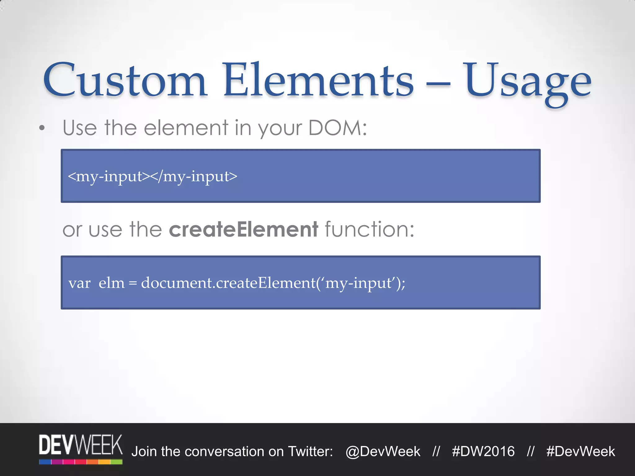 Join the conversation on Twitter: @DevWeek // #DW2016 // #DevWeek
Custom Elements – Usage
• Use the element in your DOM:
or use the createElement function:
<my-input></my-input>
var elm = document.createElement(‘my-input’);
 
